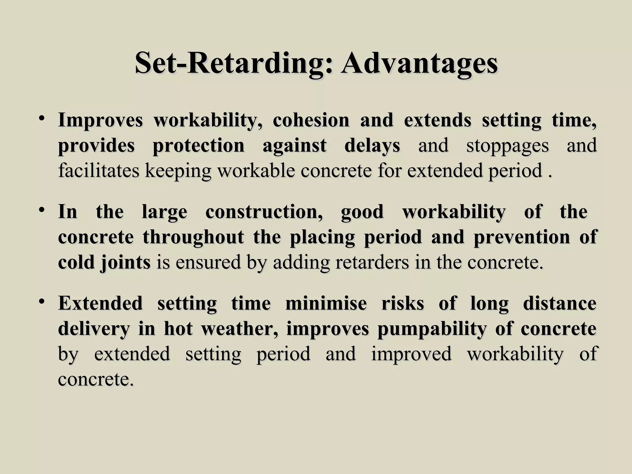 Set-Retarding: AdvantagesSet-Retarding: Advantages
• Improves workability, cohesion and extends setting time,Improves workability, cohesion and extends setting time,
provides protection against delaysprovides protection against delays and stoppages andand stoppages and
facilitates keeping workable concrete for extended period .facilitates keeping workable concrete for extended period .
• In the large construction, good workability of theIn the large construction, good workability of the
concrete throughout the placing period and prevention ofconcrete throughout the placing period and prevention of
cold jointscold joints is ensured by adding retarders in the concrete.is ensured by adding retarders in the concrete.
• Extended setting time minimise risks of long distanceExtended setting time minimise risks of long distance
delivery in hot weather, improves pumpability of concretedelivery in hot weather, improves pumpability of concrete
by extended setting period and improved workability ofby extended setting period and improved workability of
concrete.concrete.
 