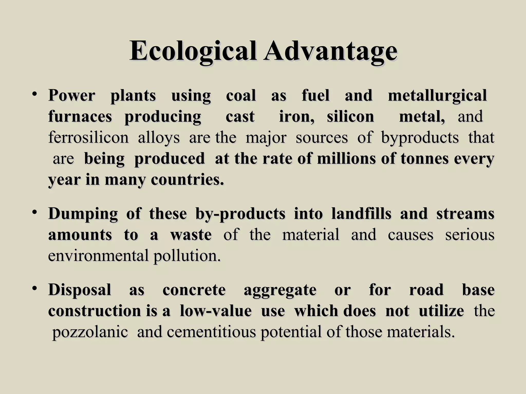 Ecological AdvantageEcological Advantage
• Power plants using coal as fuel and metallurgicalPower plants using coal as fuel and metallurgical
furnaces producing cast iron, silicon metal,furnaces producing cast iron, silicon metal, andand
ferrosilicon alloys are the major sources of byproducts thatferrosilicon alloys are the major sources of byproducts that
areare being produced at the rate of millions of tonnes everybeing produced at the rate of millions of tonnes every
year in many countries.year in many countries.
• Dumping of these by-products into landfills and streamsDumping of these by-products into landfills and streams
amounts to a wasteamounts to a waste of the material and causes seriousof the material and causes serious
environmental pollution.environmental pollution.
• Disposal as concrete aggregate or for road baseDisposal as concrete aggregate or for road base
construction is a low-value use which does not utilizeconstruction is a low-value use which does not utilize thethe
pozzolanic and cementitious potential of those materials.pozzolanic and cementitious potential of those materials.
 