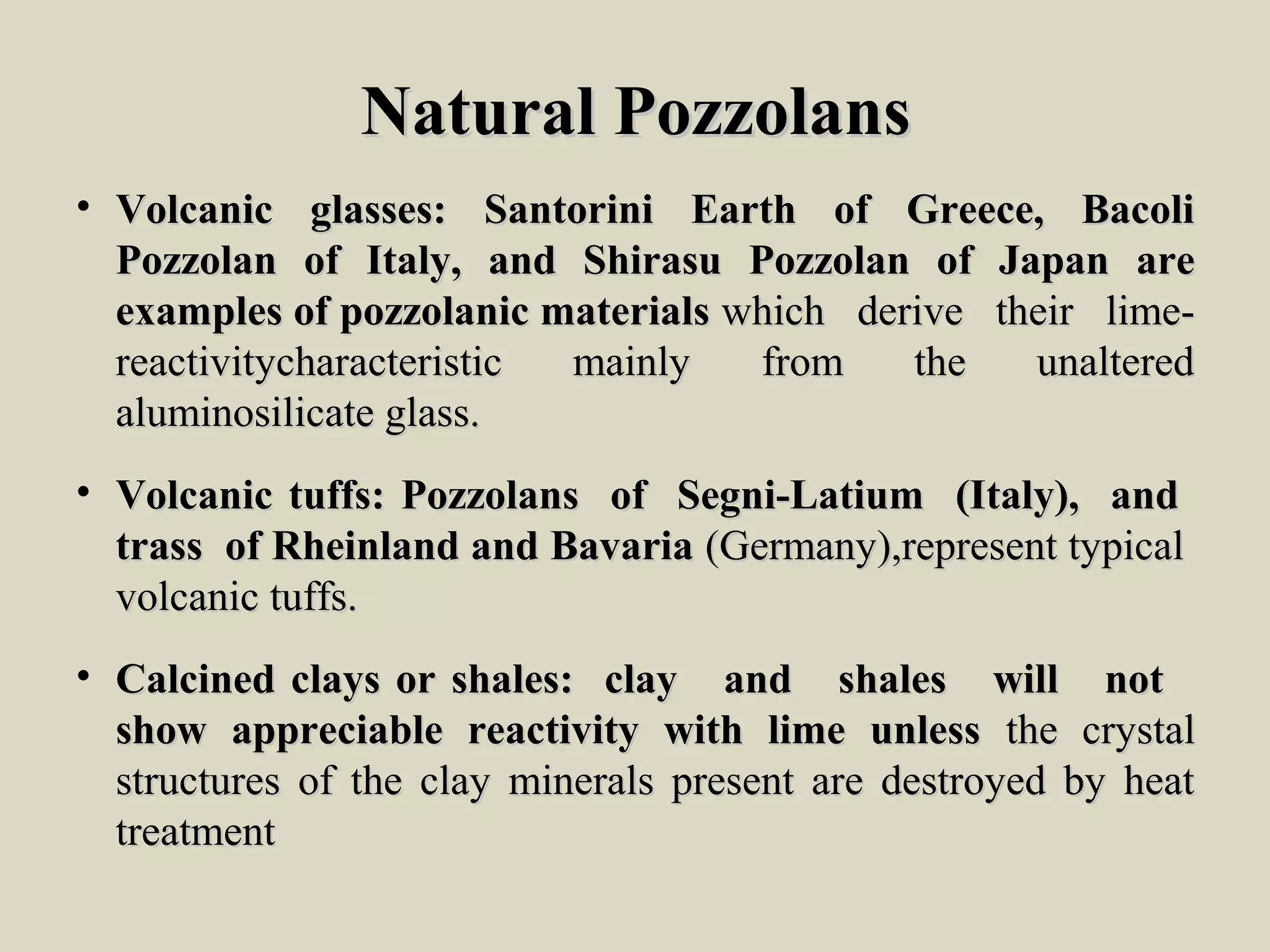 Natural PozzolansNatural Pozzolans
• Volcanic glasses: Santorini Earth of Greece, BacoliVolcanic glasses: Santorini Earth of Greece, Bacoli
Pozzolan of Italy, and Shirasu Pozzolan of Japan arePozzolan of Italy, and Shirasu Pozzolan of Japan are
examples of pozzolanic materialsexamples of pozzolanic materials which derive their lime-which derive their lime-
reactivitycharacteristic mainly from the unalteredreactivitycharacteristic mainly from the unaltered
aluminosilicate glass.aluminosilicate glass.
• Volcanic tuffs: Pozzolans of Segni-Latium (Italy), andVolcanic tuffs: Pozzolans of Segni-Latium (Italy), and
trass of Rheinland and Bavariatrass of Rheinland and Bavaria (Germany),represent typical(Germany),represent typical
volcanic tuffs.volcanic tuffs.
• Calcined clays or shales: clay and shales will notCalcined clays or shales: clay and shales will not
show appreciable reactivity with lime unlessshow appreciable reactivity with lime unless the crystalthe crystal
structures of the clay minerals present are destroyed by heatstructures of the clay minerals present are destroyed by heat
treatmenttreatment
 