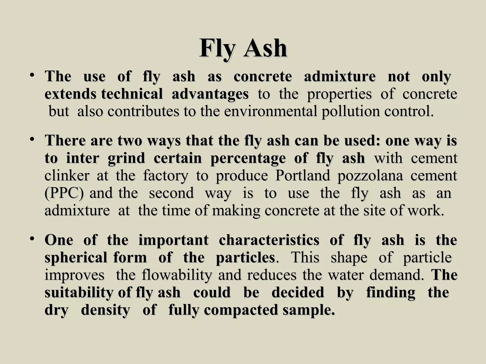 FlyFly AshAsh
• The use of fly ash as concrete admixture not onlyThe use of fly ash as concrete admixture not only
extends technical advantagesextends technical advantages to the properties of concreteto the properties of concrete
but also contributes to the environmental pollution control.but also contributes to the environmental pollution control.
• There are two ways that the fly ash can be used: one way isThere are two ways that the fly ash can be used: one way is
to inter grind certain percentage of fly ashto inter grind certain percentage of fly ash with cementwith cement
clinker at the factory to produce Portland pozzolana cementclinker at the factory to produce Portland pozzolana cement
(PPC) and the second way is to use the fly ash as an(PPC) and the second way is to use the fly ash as an
admixture at the time of making concrete at the site of work.admixture at the time of making concrete at the site of work.
• One of the important characteristics of fly ash is theOne of the important characteristics of fly ash is the
spherical form of the particlesspherical form of the particles. This shape of particle. This shape of particle
improves the flowability and reduces the water demand.improves the flowability and reduces the water demand. TheThe
suitability of fly ash could be decided by finding thesuitability of fly ash could be decided by finding the
dry density of fully compacted sample.dry density of fully compacted sample.
 