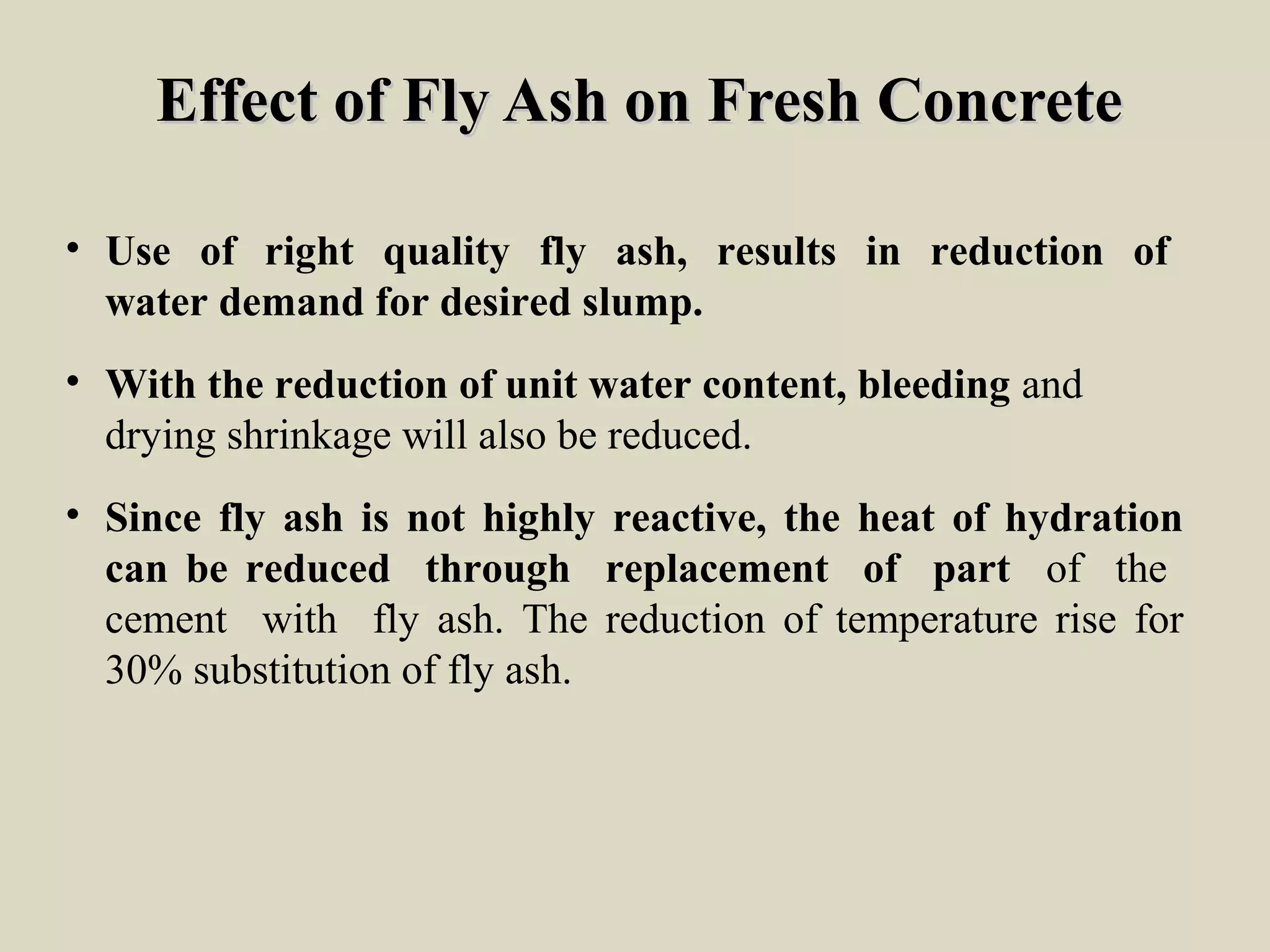 Effect of Fly Ash on Fresh ConcreteEffect of Fly Ash on Fresh Concrete
• Use of right quality fly ash, results in reduction of
water demand for desired slump.
• With the reduction of unit water content, bleeding and
drying shrinkage will also be reduced.
• Since fly ash is not highly reactive, the heat of hydration
can be reduced through replacement of part of the
cement with fly ash. The reduction of temperature rise for
30% substitution of fly ash.
 