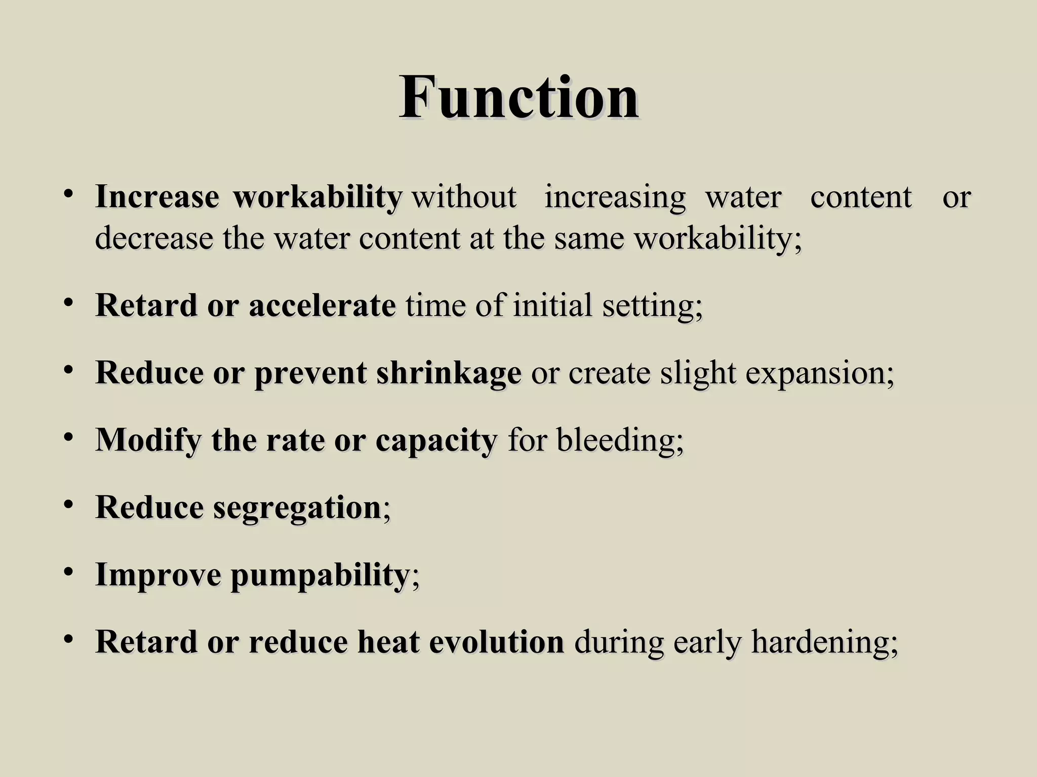 FunctionFunction
• IncreaseIncrease workabilityworkability withoutwithout increasingincreasing waterwater contentcontent oror
decrease the water content at the same workability;decrease the water content at the same workability;
• Retard or accelerateRetard or accelerate time of initial setting;time of initial setting;
• Reduce or prevent shrinkageReduce or prevent shrinkage or create slight expansion;or create slight expansion;
• Modify the rate or capacityModify the rate or capacity for bleeding;for bleeding;
• Reduce segregationReduce segregation;;
• Improve pumpabilityImprove pumpability;;
• Retard or reduce heat evolutionRetard or reduce heat evolution during early hardening;during early hardening;
 