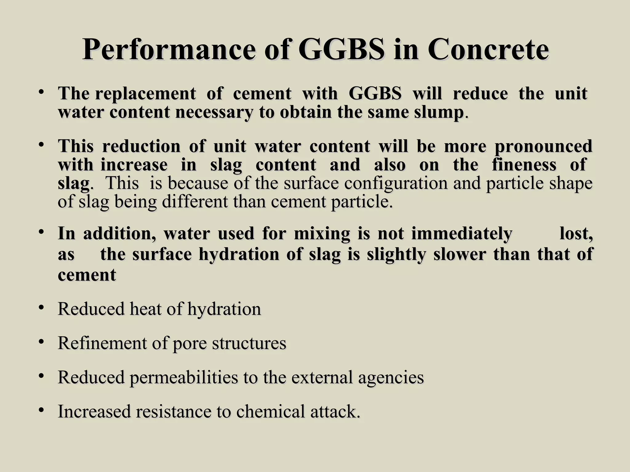 Performance of GGBS in ConcretePerformance of GGBS in Concrete
• The replacement of cement with GGBS will reduce the unitThe replacement of cement with GGBS will reduce the unit
water content necessary to obtain the same slumpwater content necessary to obtain the same slump..
• This reduction of unit water content will be more pronouncedThis reduction of unit water content will be more pronounced
with increase in slag content and also on the fineness ofwith increase in slag content and also on the fineness of
slagslag. This is because of the surface configuration and particle shape. This is because of the surface configuration and particle shape
of slag being different than cement particle.of slag being different than cement particle.
• In addition, water used for mixing is not immediatelyIn addition, water used for mixing is not immediately lost,lost,
asas the surface hydration of slag is slightly slower than that ofthe surface hydration of slag is slightly slower than that of
cementcement
• Reduced heat of hydrationReduced heat of hydration
• Refinement of pore structuresRefinement of pore structures
• Reduced permeabilities to the external agenciesReduced permeabilities to the external agencies
• Increased resistance to chemical attack.Increased resistance to chemical attack.
 
