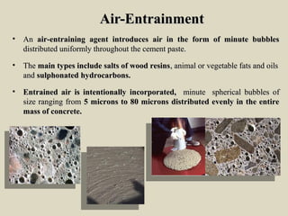 Air-EntrainmentAir-Entrainment
• AnAn air-entraining agent introduces air in the form of minute bubblesair-entraining agent introduces air in the form of minute bubbles
distributed uniformly throughout the cement paste.distributed uniformly throughout the cement paste.
• TheThe main types include salts of wood resinsmain types include salts of wood resins, animal or vegetable fats and oils, animal or vegetable fats and oils
andand sulphonated hydrocarbons.sulphonated hydrocarbons.
• Entrained air is intentionally incorporated,Entrained air is intentionally incorporated, minute spherical bubbles ofminute spherical bubbles of
size ranging fromsize ranging from 5 microns to 80 microns distributed evenly in the entire5 microns to 80 microns distributed evenly in the entire
mass of concrete.mass of concrete.
 