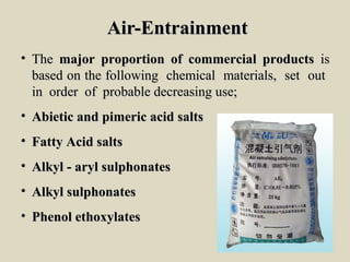 Air-EntrainmentAir-Entrainment
• TheThe major proportion of commercial productsmajor proportion of commercial products isis
based on the following chemical materials, set outbased on the following chemical materials, set out
in order of probable decreasing use;in order of probable decreasing use;
• Abietic and pimeric acid saltsAbietic and pimeric acid salts
• Fatty Acid saltsFatty Acid salts
• Alkyl - aryl sulphonatesAlkyl - aryl sulphonates
• Alkyl sulphonatesAlkyl sulphonates
• Phenol ethoxylatesPhenol ethoxylates
 