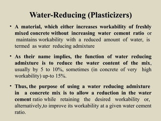 Water-Reducing (Plasticizers)Water-Reducing (Plasticizers)
• A material, which either increases workability of freshlyA material, which either increases workability of freshly
mixed concrete without increasing water cement ratiomixed concrete without increasing water cement ratio oror
maintains workability with a reduced amount of water, ismaintains workability with a reduced amount of water, is
termed as water reducing admixturetermed as water reducing admixture
• As their name implies, the function of water reducingAs their name implies, the function of water reducing
admixture is to reduce the water content of the mixadmixture is to reduce the water content of the mix,,
usually by 5 to 10%, sometimes (in concrete of very highusually by 5 to 10%, sometimes (in concrete of very high
workability) up-to 15%.workability) up-to 15%.
• Thus, the purpose of using a water reducing admixtureThus, the purpose of using a water reducing admixture
in a concrete mix is to allow a reduction in the waterin a concrete mix is to allow a reduction in the water
cementcement ratio while retaining the desired workability or,ratio while retaining the desired workability or,
alternatively,to improve its workability at a given water cementalternatively,to improve its workability at a given water cement
ratio.ratio.
 