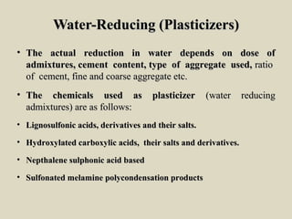 Water-Reducing (Plasticizers)Water-Reducing (Plasticizers)
• The actual reduction in water depends on dose ofThe actual reduction in water depends on dose of
admixtures, cement content, type of aggregate used,admixtures, cement content, type of aggregate used, ratioratio
of cement, fine and coarse aggregate etc.of cement, fine and coarse aggregate etc.
• The chemicals used as plasticizerThe chemicals used as plasticizer (water reducing(water reducing
admixtures) are as follows:admixtures) are as follows:
• Lignosulfonic acids, derivatives and their salts.Lignosulfonic acids, derivatives and their salts.
• Hydroxylated carboxylic acids, their salts and derivatives.Hydroxylated carboxylic acids, their salts and derivatives.
• Nepthalene sulphonic acid basedNepthalene sulphonic acid based
• Sulfonated melamine polycondensation productsSulfonated melamine polycondensation products
 