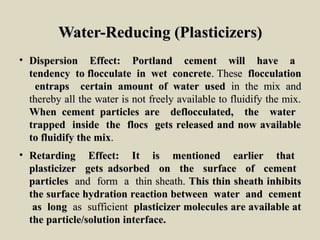 Water-Reducing (Plasticizers)Water-Reducing (Plasticizers)
• Dispersion Effect: Portland cement will have aDispersion Effect: Portland cement will have a
tendency to flocculate in wet concretetendency to flocculate in wet concrete. These. These flocculationflocculation
entraps certain amount of water usedentraps certain amount of water used in the mix andin the mix and
thereby all the water is not freely available to fluidify the mix.thereby all the water is not freely available to fluidify the mix.
When cement particles are deflocculated, the waterWhen cement particles are deflocculated, the water
trapped inside the flocs gets released and now availabletrapped inside the flocs gets released and now available
to fluidify the mixto fluidify the mix..
• Retarding Effect: It is mentioned earlier thatRetarding Effect: It is mentioned earlier that
plasticizer gets adsorbed on the surface of cementplasticizer gets adsorbed on the surface of cement
particlesparticles and form a thin sheath.and form a thin sheath. This thin sheath inhibitsThis thin sheath inhibits
the surface hydration reaction between water and cementthe surface hydration reaction between water and cement
as longas long as sufficientas sufficient plasticizer molecules are available atplasticizer molecules are available at
the particle/solution interface.the particle/solution interface.
 