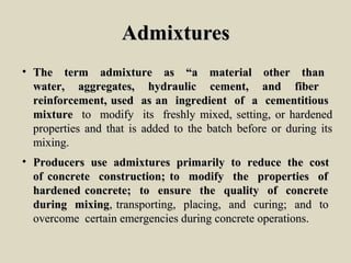 AdmixturesAdmixtures
• The term admixture as “a material other thanThe term admixture as “a material other than
water, aggregates, hydraulic cement, and fiberwater, aggregates, hydraulic cement, and fiber
reinforcement, used as an ingredient of a cementitiousreinforcement, used as an ingredient of a cementitious
mixturemixture to modify its freshly mixed, setting, or hardenedto modify its freshly mixed, setting, or hardened
properties and that is added to the batch before or during itsproperties and that is added to the batch before or during its
mixing.mixing.
• Producers use admixtures primarily to reduce the costProducers use admixtures primarily to reduce the cost
of concrete construction; to modify the properties ofof concrete construction; to modify the properties of
hardened concrete; to ensure the quality of concretehardened concrete; to ensure the quality of concrete
during mixingduring mixing, transporting, placing, and curing; and to, transporting, placing, and curing; and to
overcome certain emergencies during concrete operations.overcome certain emergencies during concrete operations.
 