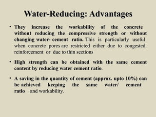 Water-Reducing: AdvantagesWater-Reducing: Advantages
• TheyThey increaseincrease thethe workabilityworkability ofof thethe concreteconcrete
withoutwithout reducingreducing thethe compressivecompressive strengthstrength oror withoutwithout
changingchanging water-water- cementcement ratio.ratio. ThisThis isis particularlyparticularly usefuluseful
whenwhen concreteconcrete porespores areare restrictedrestricted eithereither duedue toto congestedcongested
reinforcementreinforcement oror duedue toto thinthin sectionssections
• HighHigh strengthstrength cancan bebe obtainedobtained withwith thethe samesame cementcement
contentcontent byby reducingreducing waterwater cementcement ratioratio..
• AA savingsaving inin thethe quantityquantity ofof cementcement (approx.(approx. uptoupto 10%)10%) cancan
bebe achievedachieved keepingkeeping thethe samesame water/water/ cementcement
ratioratio andand workability.workability.
 