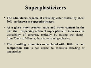 SuperplasticizersSuperplasticizers
• The admixtures capable of reducingThe admixtures capable of reducing water content by aboutwater content by about
30% are30% are known as super plasticizersknown as super plasticizers..
• At a given water /cement ratio and water content in theAt a given water /cement ratio and water content in the
mix, the dispersing action of super plasticize increasesmix, the dispersing action of super plasticize increases thethe
workability of concrete, typically by raising the slumpworkability of concrete, typically by raising the slump
from 75mm to 200 mm, the mix remaining cohesive.from 75mm to 200 mm, the mix remaining cohesive.
• The resulting concrete can be placed with little or noThe resulting concrete can be placed with little or no
compaction andcompaction and is not subject to excessive bleeding oris not subject to excessive bleeding or
segregation.segregation.
 