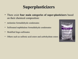 SuperplasticizersSuperplasticizers
• ThereThere existexist fourfour mainmain categoriescategories ofof super-plasticizerssuper-plasticizers basedbased
onon theirtheir chemicalchemical composition:composition:
• melaminemelamine formaldehydeformaldehyde condensatescondensates
• SulfonatedSulfonated naphthalenenaphthalene formaldehydeformaldehyde condensatescondensates
• ModifiedModified lingo-sulfonateslingo-sulfonates
• OthersOthers suchsuch asas sulfonicsulfonic acidacid estersesters andand carbohydratecarbohydrate estersesters
 