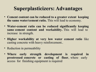 Superplasticizers: AdvantagesSuperplasticizers: Advantages
• Cement content can be reduced to a greater extent keepingCement content can be reduced to a greater extent keeping
the same water/cement ratio.the same water/cement ratio. This will lead to economy.This will lead to economy.
• Water-cement ratio can be reduced significantly keepingWater-cement ratio can be reduced significantly keeping
same cement content and workability.same cement content and workability. This will lead toThis will lead to
increase in strength.increase in strength.
• Higher workability at very low water cement ratioHigher workability at very low water cement ratio likelike
casting concrete with heavy reinforcement..casting concrete with heavy reinforcement..
• Reduction in permeabilityReduction in permeability
• Where early strength development is required inWhere early strength development is required in
prestressed concrete or casting of floorprestressed concrete or casting of floor, where early, where early
access for finishing equipment is requiredaccess for finishing equipment is required
 