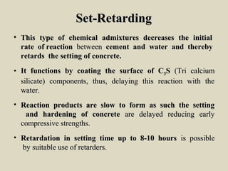 Set-RetardingSet-Retarding
• This type of chemical admixtures decreases the initialThis type of chemical admixtures decreases the initial
rate of reactionrate of reaction betweenbetween cement and water and therebycement and water and thereby
retards the setting of concrete.retards the setting of concrete.
• It functions by coating the surface of CIt functions by coating the surface of C33SS (Tri calcium(Tri calcium
silicate) components, thus, delaying this reaction with thesilicate) components, thus, delaying this reaction with the
water.water.
• Reaction products are slow to form as such the settingReaction products are slow to form as such the setting
and hardening of concreteand hardening of concrete are delayed reducing earlyare delayed reducing early
compressive strengths.compressive strengths.
• Retardation in setting time up to 8-10 hoursRetardation in setting time up to 8-10 hours is possibleis possible
by suitable use of retarders.by suitable use of retarders.
 