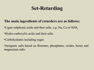 Set-RetardingSet-Retarding
The main ingredients of retarders are as follows:The main ingredients of retarders are as follows:
•Ligno-sulphonic acids and their salts. e.g. Na, Ca or NH4,Ligno-sulphonic acids and their salts. e.g. Na, Ca or NH4,
•Hydro-carboxylic acids and their salts.Hydro-carboxylic acids and their salts.
•Carbohydrates including sugar.Carbohydrates including sugar.
•Inorganic salts based on flourates, phosphates, oxides, borax andInorganic salts based on flourates, phosphates, oxides, borax and
magnesium salts.magnesium salts.
 