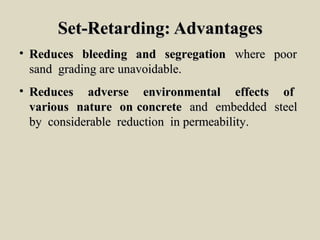 Set-Retarding: AdvantagesSet-Retarding: Advantages
• Reduces bleeding and segregationReduces bleeding and segregation where poorwhere poor
sand grading are unavoidable.sand grading are unavoidable.
• Reduces adverse environmental effects ofReduces adverse environmental effects of
various nature on concretevarious nature on concrete and embedded steeland embedded steel
by considerable reduction in permeability.by considerable reduction in permeability.
 