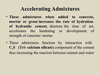 Accelerating AdmixturesAccelerating Admixtures
• These admixtures when added to concrete,These admixtures when added to concrete,
mortar or grout increases the rate of hydrationmortar or grout increases the rate of hydration
of hydraulic cementof hydraulic cement, shortens the time of set,, shortens the time of set,
accelerates the hardening or development ofaccelerates the hardening or development of
strength of concrete/ mortar.strength of concrete/ mortar.
• These admixtures function by interaction withThese admixtures function by interaction with
CC33S (Tri- calcium silicate)S (Tri- calcium silicate) component of the cementcomponent of the cement
thus increasing the reaction between cement and waterthus increasing the reaction between cement and water
 