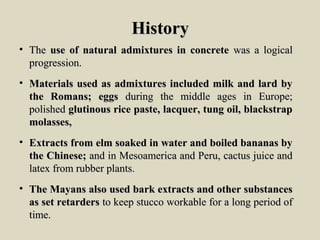 HistoryHistory
• TheThe use of natural admixtures in concreteuse of natural admixtures in concrete was a logicalwas a logical
progression.progression.
• Materials used as admixtures included milk and lard byMaterials used as admixtures included milk and lard by
the Romans; eggsthe Romans; eggs during the middle ages in Europe;during the middle ages in Europe;
polishedpolished glutinous rice paste, lacquer, tung oil, blackstrapglutinous rice paste, lacquer, tung oil, blackstrap
molasses,molasses,
• Extracts from elm soaked in water and boiled bananas byExtracts from elm soaked in water and boiled bananas by
the Chinese;the Chinese; and in Mesoamerica and Peru, cactus juice andand in Mesoamerica and Peru, cactus juice and
latex from rubber plants.latex from rubber plants.
• The Mayans also used bark extracts and other substancesThe Mayans also used bark extracts and other substances
as set retardersas set retarders to keep stucco workable for a long period ofto keep stucco workable for a long period of
time.time.
 
