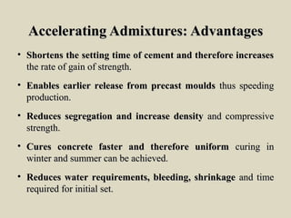 Accelerating Admixtures: AdvantagesAccelerating Admixtures: Advantages
• Shortens the setting time of cement and therefore increasesShortens the setting time of cement and therefore increases
the rate of gain of strength.the rate of gain of strength.
• Enables earlier release from precast mouldsEnables earlier release from precast moulds thus speedingthus speeding
production.production.
• Reduces segregation and increase densityReduces segregation and increase density and compressiveand compressive
strength.strength.
• Cures concrete faster and therefore uniformCures concrete faster and therefore uniform curing incuring in
winter and summer can be achieved.winter and summer can be achieved.
• Reduces water requirements, bleeding, shrinkageReduces water requirements, bleeding, shrinkage and timeand time
required for initial set.required for initial set.
 