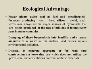 Ecological AdvantageEcological Advantage
• Power plants using coal as fuel and metallurgicalPower plants using coal as fuel and metallurgical
furnaces producing cast iron, silicon metal,furnaces producing cast iron, silicon metal, andand
ferrosilicon alloys are the major sources of byproducts thatferrosilicon alloys are the major sources of byproducts that
areare being produced at the rate of millions of tonnes everybeing produced at the rate of millions of tonnes every
year in many countries.year in many countries.
• Dumping of these by-products into landfills and streamsDumping of these by-products into landfills and streams
amounts to a wasteamounts to a waste of the material and causes seriousof the material and causes serious
environmental pollution.environmental pollution.
• Disposal as concrete aggregate or for road baseDisposal as concrete aggregate or for road base
construction is a low-value use which does not utilizeconstruction is a low-value use which does not utilize thethe
pozzolanic and cementitious potential of those materials.pozzolanic and cementitious potential of those materials.
 