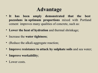 AdvantageAdvantage
• It has been amply demonstrated that the bestIt has been amply demonstrated that the best
pozzolans in optimum proportionspozzolans in optimum proportions mixed with Portlandmixed with Portland
cement improves many qualities of concrete, such as:cement improves many qualities of concrete, such as:
• Lower the heat of hydrationLower the heat of hydration and thermal shrinkage;and thermal shrinkage;
• Increase theIncrease the water tightnesswater tightness;;
• (Reduce the alkali-aggregate reaction;(Reduce the alkali-aggregate reaction;
• Improve resistance to attack by sulphate soilsImprove resistance to attack by sulphate soils and sea water;and sea water;
• Improve workabilityImprove workability;;
• Lower costs.Lower costs.
 