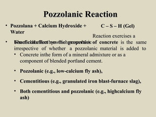 Pozzolanic ReactionPozzolanic Reaction
• Pozzolana + Calcium Hydroxide +Pozzolana + Calcium Hydroxide +
WaterWater
• TheThe mechanismmechanism byby whichwhich pozzolanicpozzolanic
C – S – H (Gel)C – S – H (Gel)
RReactioneaction exercisesexercises aa
beneficialbeneficial effecteffect onon thethe propertiesproperties ofof concreteconcrete isis thethe samesame
irrespectiveirrespective ofof whetherwhether aa pozzolanicpozzolanic materialmaterial isis addedadded toto
• Concrete inConcrete inthe form of a mineral admixture or as athe form of a mineral admixture or as a
component of blended portland cement.component of blended portland cement.
• Pozzolanic (e.g., low-calcium fly ash),Pozzolanic (e.g., low-calcium fly ash),
• Cementitious (e.g., granulated iron blast-furnace slag),Cementitious (e.g., granulated iron blast-furnace slag),
• Both cementitious and pozzolanic (e.g., highcalcium flyBoth cementitious and pozzolanic (e.g., highcalcium fly
ash)ash)
 