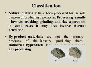 ClassificationClassification
• Natural materials:Natural materials: have been processed for the solehave been processed for the sole
purpose of producing a pozzolan.purpose of producing a pozzolan. Processing usuallyProcessing usually
involves crushing, grinding, and size separation;involves crushing, grinding, and size separation;
in some cases it may also involve thermalin some cases it may also involve thermal
activationactivation..
• By-product materialsBy-product materials: are not the primary: are not the primary
products of the industry producing them.products of the industry producing them.
Industrial byproducts may or may not requireIndustrial byproducts may or may not require
any processing.any processing.
 