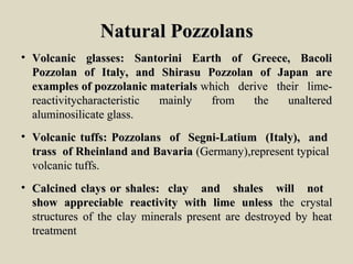 Natural PozzolansNatural Pozzolans
• Volcanic glasses: Santorini Earth of Greece, BacoliVolcanic glasses: Santorini Earth of Greece, Bacoli
Pozzolan of Italy, and Shirasu Pozzolan of Japan arePozzolan of Italy, and Shirasu Pozzolan of Japan are
examples of pozzolanic materialsexamples of pozzolanic materials which derive their lime-which derive their lime-
reactivitycharacteristic mainly from the unalteredreactivitycharacteristic mainly from the unaltered
aluminosilicate glass.aluminosilicate glass.
• Volcanic tuffs: Pozzolans of Segni-Latium (Italy), andVolcanic tuffs: Pozzolans of Segni-Latium (Italy), and
trass of Rheinland and Bavariatrass of Rheinland and Bavaria (Germany),represent typical(Germany),represent typical
volcanic tuffs.volcanic tuffs.
• Calcined clays or shales: clay and shales will notCalcined clays or shales: clay and shales will not
show appreciable reactivity with lime unlessshow appreciable reactivity with lime unless the crystalthe crystal
structures of the clay minerals present are destroyed by heatstructures of the clay minerals present are destroyed by heat
treatmenttreatment
 