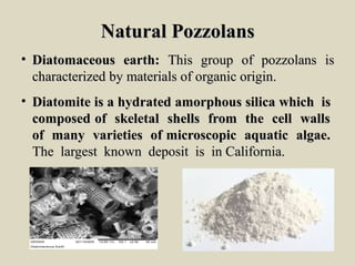 Natural PozzolansNatural Pozzolans
• DiatomaceousDiatomaceous earth:earth: ThisThis groupgroup ofof pozzolanspozzolans isis
characterizedcharacterized byby materialsmaterials ofof organicorganic origin.origin.
• DiatomiteDiatomite isis aa hydratedhydrated amorphousamorphous silicasilica whichwhich isis
composedcomposed ofof skeletalskeletal shellsshells fromfrom thethe cellcell wallswalls
ofof manymany varietiesvarieties ofof microscopicmicroscopic aquaticaquatic algae.algae.
TheThe largestlargest knownknown depositdeposit isis inin California.California.
 