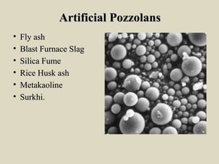 Artificial PozzolansArtificial Pozzolans
• Fly ashFly ash
• Blast Furnace SlagBlast Furnace Slag
• Silica FumeSilica Fume
• Rice Husk ashRice Husk ash
• MetakaolineMetakaoline
• Surkhi.Surkhi.
 