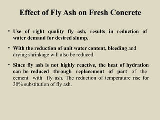 Effect of Fly Ash on Fresh ConcreteEffect of Fly Ash on Fresh Concrete
• Use of right quality fly ash, results in reduction of
water demand for desired slump.
• With the reduction of unit water content, bleeding and
drying shrinkage will also be reduced.
• Since fly ash is not highly reactive, the heat of hydration
can be reduced through replacement of part of the
cement with fly ash. The reduction of temperature rise for
30% substitution of fly ash.
 