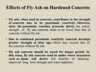 Effects of Fly Ash on Hardened ConcreteEffects of Fly Ash on Hardened Concrete
• Fly ash, when used in concrete, contributes to the strengthFly ash, when used in concrete, contributes to the strength
of concrete due to its pozzolanic reactivity. However,of concrete due to its pozzolanic reactivity. However,
since the pozzolanic reaction proceeds slowlysince the pozzolanic reaction proceeds slowly, the initial, the initial
strength of fly ash concrete tends to be lower than that ofstrength of fly ash concrete tends to be lower than that of
concrete without fly ash.concrete without fly ash.
• Due to continued pozzolanic reactivity concrete developsDue to continued pozzolanic reactivity concrete develops
greater strength at later age,greater strength at later age, which may exceed that ofwhich may exceed that of
the concrete without fly ash.the concrete without fly ash.
• Fly ash concrete should be cured for longer period. InFly ash concrete should be cured for longer period. In
this sense, fly ash concrete used in under water structuresthis sense, fly ash concrete used in under water structures
such as dams will derivesuch as dams will derive full benefits of attainingfull benefits of attaining
improved long term strength and water-tightness.improved long term strength and water-tightness.
 