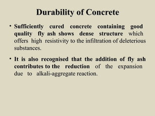 Durability of ConcreteDurability of Concrete
• Sufficiently cured concrete containing goodSufficiently cured concrete containing good
quality fly ash shows dense structurequality fly ash shows dense structure whichwhich
offers high resistivity to the infiltration of deleteriousoffers high resistivity to the infiltration of deleterious
substances.substances.
• It is also recognised that the addition of fly ashIt is also recognised that the addition of fly ash
contributes to the reductioncontributes to the reduction of the expansionof the expansion
due to alkali-aggregate reaction.due to alkali-aggregate reaction.
 