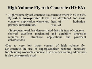 High Volume Fly Ash Concrete (HVFA)High Volume Fly Ash Concrete (HVFA)
• High volume fly ash concrete is a concrete where in 50 to 60%High volume fly ash concrete is a concrete where in 50 to 60%
flyfly ashash isis incorporated.incorporated. ItIt waswas firstfirst developeddeveloped forfor massmass
lowlow heatheat ofof hydrationhydration
waswas ofof
concreteconcrete applicationapplication wherewhere
primary consideration.primary consideration.
•Subsequent work has demonstrated that this type of concreteSubsequent work has demonstrated that this type of concrete
showedshowed excellentexcellent
requiredrequired forfor
mechanicalmechanical andand durabilitydurability propertiesproperties
pavementpavementstructuralstructural applicationsapplications andand
constructions.constructions.
•Due to very low water content of high volume flyDue to very low water content of high volume fly
ash concrete, the use of superplasticizer becomes necessaryash concrete, the use of superplasticizer becomes necessary
for obtaining workable concrete. Use of air-entraining admixturesfor obtaining workable concrete. Use of air-entraining admixtures
is also concurrently used.is also concurrently used.
 