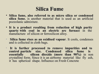 Silica FumeSilica Fume
• SilicaSilica fume,fume, alsoalso referredreferred toto asas micro silicamicro silica oror condensedcondensed
silicasilica fumefume,, isis anotheranother material thatmaterial that isis usedused asas anan artificialartificial
pozzolanicpozzolanic admixture.admixture.
• ItIt isis aa productproduct resultingresulting fromfrom reductionreduction ofof highhigh puritypurity
quartzquartz withwith coalcoal inin anan electricelectric arcarc furnacefurnace inin thethe
manufacturemanufacture ofof siliconsilicon oror ferrosiliconferrosilicon alloy.alloy.
• SilicaSilica fumefume risesrises asas anan oxidisedoxidised vapourvapour.. ItIt cools,cools, condensescondenses
andand isis collectedcollected inin clothcloth bags.bags.
• ItIt isis furtherfurther processedprocessed toto removeremove impuritiesimpurities andand toto
controlcontrol particleparticle size.size. CondensedCondensed silicasilica fumefume isis
essentiallyessentially siliconsilicon dioxidedioxide (more(more thanthan 90%)90%) inin nonnon
crystallinecrystalline form.form. SinceSince itit isis anan airborneairborne materialmaterial likelike flyfly ash,ash,
itit hashas sphericalspherical shape.shape. InfluenceInfluence onon FreshFresh ConcreteConcrete
 