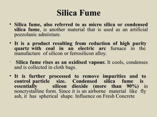 Silica FumeSilica Fume
• SilicaSilica fume,fume, alsoalso referredreferred toto asas micro silicamicro silica oror condensedcondensed
silicasilica fumefume,, isis anotheranother material thatmaterial that isis usedused asas anan artificialartificial
pozzolanicpozzolanic admixture.admixture.
• ItIt isis aa productproduct resultingresulting fromfrom reductionreduction ofof highhigh puritypurity
quartzquartz withwith coalcoal inin anan electricelectric arcarc furnacefurnace inin thethe
manufacturemanufacture ofof siliconsilicon oror ferrosiliconferrosilicon alloy.alloy.
• SilicaSilica fumefume risesrises asas anan oxidisedoxidised vapour.vapour. ItIt cools,cools, condensescondenses
andand isis collectedcollected inin clothcloth bags.bags.
• ItIt isis furtherfurther processedprocessed toto removeremove impuritiesimpurities andand toto
controlcontrol particleparticle size.size. CondensedCondensed silicasilica fumefume isis
essentiallyessentially siliconsilicon dioxidedioxide (more(more thanthan 90%)90%) inin
noncrystallinenoncrystalline form.form. SinceSince itit isis anan airborneairborne materialmaterial likelike flyfly
ash,ash, itit hashas sphericalspherical shape.shape. InfluenceInfluence onon FreshFresh ConcreteConcrete
 