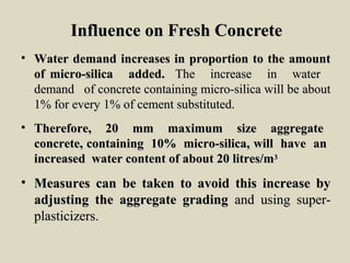 Influence on Fresh ConcreteInfluence on Fresh Concrete
• Water demand increases in proportion to the amountWater demand increases in proportion to the amount
of micro-silica added.of micro-silica added. The increase in waterThe increase in water
demand of concrete containing micro-silica will be aboutdemand of concrete containing micro-silica will be about
1% for every 1% of cement substituted.1% for every 1% of cement substituted.
• Therefore, 20 mm maximum size aggregateTherefore, 20 mm maximum size aggregate
concrete, containing 10% micro-silica, will have anconcrete, containing 10% micro-silica, will have an
increased water content of about 20 litres/mincreased water content of about 20 litres/m33
• Measures can be taken to avoid this increase byMeasures can be taken to avoid this increase by
adjusting the aggregate gradingadjusting the aggregate grading and using super-and using super-
plasticizers.plasticizers.
 