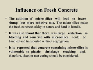 Influence on Fresh ConcreteInfluence on Fresh Concrete
• The addition of micro-silica will lead to lowerThe addition of micro-silica will lead to lower
slump but more cohesive mix.slump but more cohesive mix. The micro-silica makeThe micro-silica make
the fresh concrete sticky in nature and hard to handle.the fresh concrete sticky in nature and hard to handle.
• It was also found that there was large reduction inIt was also found that there was large reduction in
bleeding and concrete with micro-silicableeding and concrete with micro-silica could becould be
handled and transported without segregation. .handled and transported without segregation. .
• It is reported that concrete containing micro-silica isIt is reported that concrete containing micro-silica is
vulnerable to plastic shrinkage crackingvulnerable to plastic shrinkage cracking and,and,
therefore, sheet or mat curing should be considered.therefore, sheet or mat curing should be considered.
 