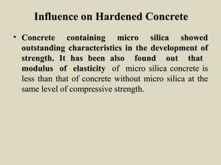 Influence on Hardened ConcreteInfluence on Hardened Concrete
• Concrete containing micro silica showedConcrete containing micro silica showed
outstanding characteristics in the development ofoutstanding characteristics in the development of
strength. It has been also found out thatstrength. It has been also found out that
modulus of elasticitymodulus of elasticity of micro silica concrete isof micro silica concrete is
less than that of concrete without micro silica at theless than that of concrete without micro silica at the
same level of compressive strength.same level of compressive strength.
 