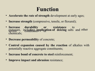 FunctionFunction
• Accelerate the rate of strengthAccelerate the rate of strength development at early ages;development at early ages;
• Increase strengthIncrease strength (compressive, tensile, or flexural);(compressive, tensile, or flexural);
• IncreaseIncrease durabilitydurability oror resistanceresistance toto
severesevere conditionsconditions ofofexposure,exposure, includingincluding applicationapplication ofof deicingdeicing saltssalts andand
chemicals;chemicals;
otherother
• Decrease permeabilityDecrease permeability of concrete;of concrete;
• Control expansion caused by the reactionControl expansion caused by the reaction of alkalies withof alkalies with
potentially reactive aggregate constituents;potentially reactive aggregate constituents;
• Increase bond of concrete to steelIncrease bond of concrete to steel reinforcement;reinforcement;
• Improve impact and abrasionImprove impact and abrasion resistance;resistance;
 