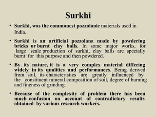 SurkhiSurkhi
• Surkhi,Surkhi, waswas thethe commonestcommonest pozzolanicpozzolanic materialsmaterials usedused inin
India.India.
• SurkhiSurkhi isis anan artificialartificial pozzolanapozzolana mademade byby powderingpowdering
bricksbricks oror burntburnt clayclay balls.balls. InIn somesome majormajor works,works, forfor
largelarge scalescale productionproduction ofof surkhi,surkhi, clayclay ballsballs areare speciallyspecially
burntburnt forfor thisthis purposepurpose andand thenthen powdered.powdered.
• ByBy itsits nature,nature, itit isis aa veryvery complexcomplex materialmaterial differingdiffering
widelywidely inin itsits qualitiesqualities andand performancesperformances.. BeingBeing derivedderived
fromfrom soil,soil, itsits characteristicscharacteristics areare greatlygreatly influencedinfluenced byby
thethe constituentconstituent mineralmineral compositioncomposition ofof soil,soil, degreedegree ofof burningburning
andand finenessfineness ofof grinding.grinding.
• BecauseBecause ofof thethe complexitycomplexity ofof problemproblem therethere hashas beenbeen
muchmuch confusionconfusion onon accountaccount ofof contradictorycontradictory resultsresults
obtainedobtained byby variousvarious researchresearch workers.workers.
 