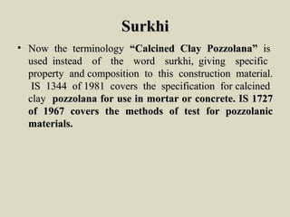 SurkhiSurkhi
• Now the terminologyNow the terminology “Calcined Clay Pozzolana”“Calcined Clay Pozzolana” isis
used instead of the word surkhi, giving specificused instead of the word surkhi, giving specific
property and composition to this construction material.property and composition to this construction material.
IS 1344 of 1981 covers the specification for calcinedIS 1344 of 1981 covers the specification for calcined
clayclay pozzolana for use in mortar or concrete. IS 1727pozzolana for use in mortar or concrete. IS 1727
of 1967 covers the methods of test for pozzolanicof 1967 covers the methods of test for pozzolanic
materials.materials.
 