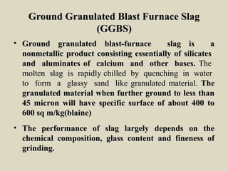 Ground Granulated Blast Furnace SlagGround Granulated Blast Furnace Slag
(GGBS)(GGBS)
• Ground granulated blast-furnace slag is aGround granulated blast-furnace slag is a
nonmetallic product consisting essentially of silicatesnonmetallic product consisting essentially of silicates
and aluminates of calcium and other bases.and aluminates of calcium and other bases. TheThe
molten slag is rapidly chilled by quenching in watermolten slag is rapidly chilled by quenching in water
to form a glassy sand like granulated material.to form a glassy sand like granulated material. TheThe
granulated material when further ground to less thangranulated material when further ground to less than
45 micron will have specific surface of about 400 to45 micron will have specific surface of about 400 to
600 sq m/kg(blaine)600 sq m/kg(blaine)
• The performance of slag largely depends on theThe performance of slag largely depends on the
chemical composition, glass content and fineness ofchemical composition, glass content and fineness of
grinding.grinding.
 