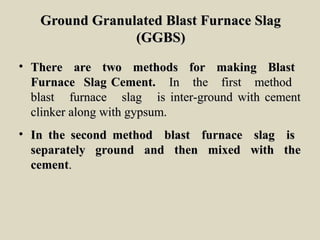 Ground Granulated Blast Furnace SlagGround Granulated Blast Furnace Slag
(GGBS)(GGBS)
• There are two methods for making BlastThere are two methods for making Blast
Furnace Slag Cement.Furnace Slag Cement. In the first methodIn the first method
blast furnace slag is inter-ground with cementblast furnace slag is inter-ground with cement
clinker along with gypsum.clinker along with gypsum.
• In the second method blast furnace slag isIn the second method blast furnace slag is
separately ground and then mixed with theseparately ground and then mixed with the
cementcement..
 