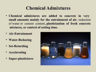 Chemical AdmixturesChemical Admixtures
• Chemical admixtures are added to concrete in veryChemical admixtures are added to concrete in very
small amounts mainly for the entrainment of airsmall amounts mainly for the entrainment of air, reduction, reduction
of water or cement content,of water or cement content, plasticization of fresh concreteplasticization of fresh concrete
mixtures, or control of setting time.mixtures, or control of setting time.
• Air-EntrainmentAir-Entrainment
• Water-ReducingWater-Reducing
• Set-RetardingSet-Retarding
• AcceleratingAccelerating
• Super-plasticizersSuper-plasticizers
 