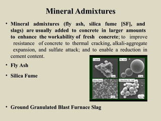 Mineral AdmixturesMineral Admixtures
• Mineral admixtures (fly ash, silica fume [SF], andMineral admixtures (fly ash, silica fume [SF], and
slags) are usually added to concrete in larger amountsslags) are usually added to concrete in larger amounts
to enhance the workability of fresh concreteto enhance the workability of fresh concrete; to improve; to improve
resistance of concrete to thermal cracking, alkali-aggregateresistance of concrete to thermal cracking, alkali-aggregate
expansion, and sulfate attack; and to enable a reduction inexpansion, and sulfate attack; and to enable a reduction in
cement content.cement content.
• Fly AshFly Ash
• Silica FumeSilica Fume
• Ground Granulated Blast Furnace SlagGround Granulated Blast Furnace Slag
 