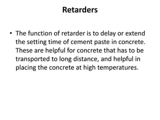 Retarders
• The function of retarder is to delay or extend
the setting time of cement paste in concrete.
These are helpful for concrete that has to be
transported to long distance, and helpful in
placing the concrete at high temperatures.
 