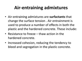 Air-entraining admixtures
• Air-entraining admixtures are surfactants that
change the surface tension . Air entrainment is
used to produce a number of effects in both the
plastic and the hardened concrete. These include:
• Resistance to freeze – thaw action in the
hardened concrete.
• Increased cohesion, reducing the tendency to
bleed and segregation in the plastic concrete.
 