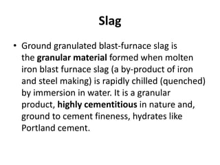 Slag
• Ground granulated blast-furnace slag is
the granular material formed when molten
iron blast furnace slag (a by-product of iron
and steel making) is rapidly chilled (quenched)
by immersion in water. It is a granular
product, highly cementitious in nature and,
ground to cement fineness, hydrates like
Portland cement.
 