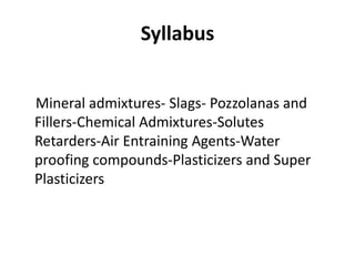 Syllabus
Mineral admixtures- Slags- Pozzolanas and
Fillers-Chemical Admixtures-Solutes
Retarders-Air Entraining Agents-Water
proofing compounds-Plasticizers and Super
Plasticizers
 